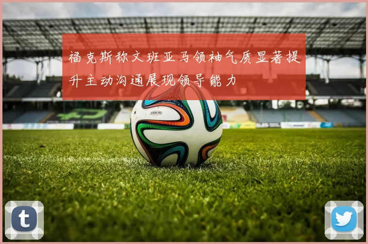 福克斯称文班亚马领袖气质显著提升主动沟通展现领导能力