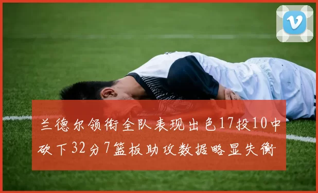兰德尔领衔全队表现出色17投10中砍下32分7篮板助攻数据略显失衡