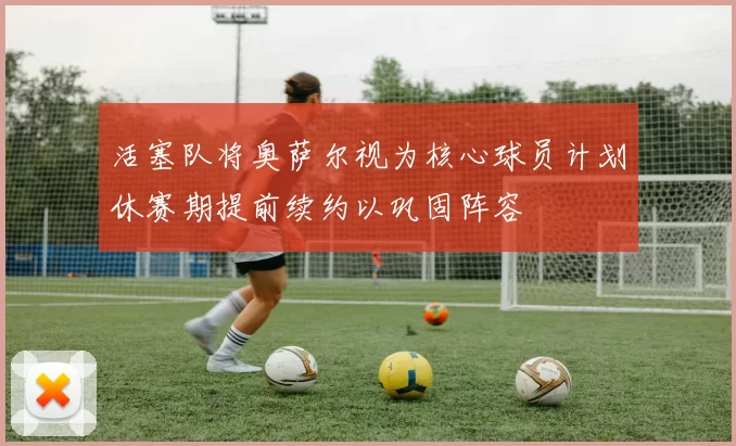 活塞队将奥萨尔视为核心球员计划休赛期提前续约以巩固阵容