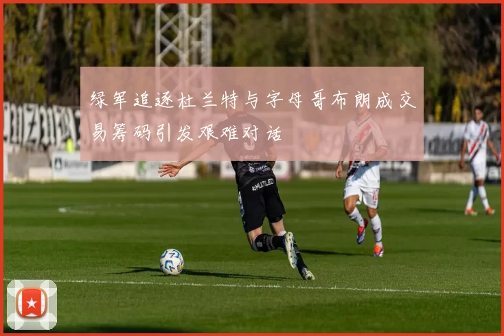 绿军追逐杜兰特与字母哥布朗成交易筹码引发艰难对话