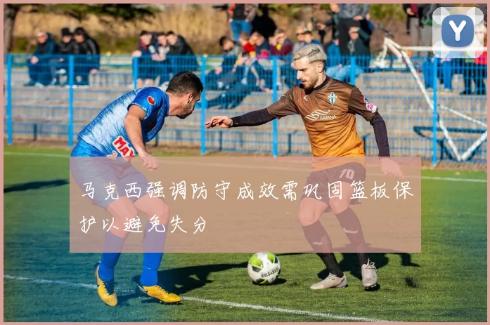 马克西强调防守成效需巩固篮板保护以避免失分