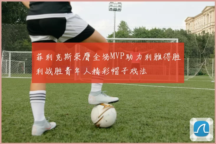 菲利克斯荣膺全场MVP助力利雅得胜利战胜青年人精彩帽子戏法