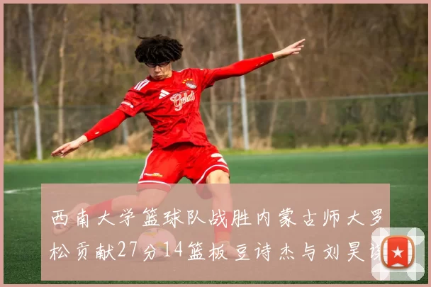 西南大学篮球队战胜内蒙古师大罗松贡献27分14篮板豆诗杰与刘昊谋表现出色