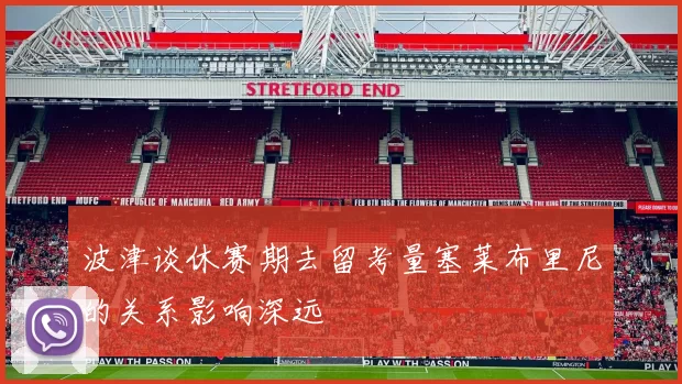 波津谈休赛期去留考量塞莱布里尼的关系影响深远