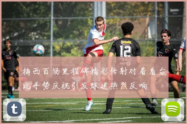 梅西百场里程碑精彩传射对着看台比手势庆祝引发球迷热烈反响