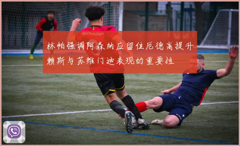 林帕强调阿森纳应留住厄德高提升赖斯与苏维门迪表现的重要性