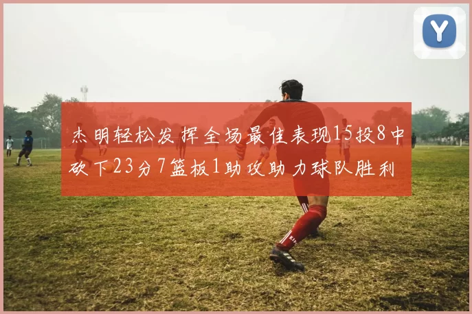 杰明轻松发挥全场最佳表现15投8中砍下23分7篮板1助攻助力球队胜利