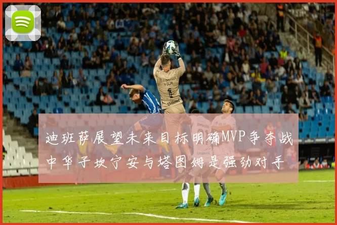 迪班萨展望未来目标明确MVP争夺战中华子坎宁安与塔图姆是强劲对手