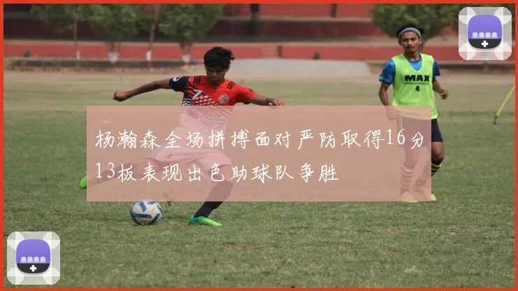 杨瀚森全场拼搏面对严防取得16分13板表现出色助球队争胜
