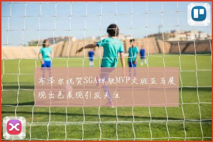 布泽尔祝贺SGA蝉联MVP文班亚马展现出色表现引发关注