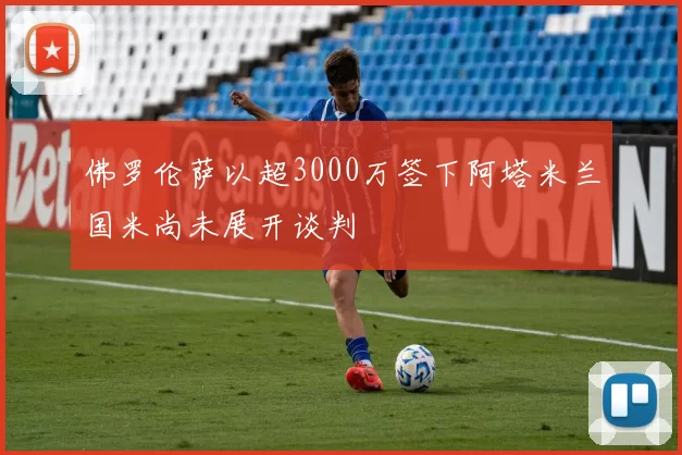 佛罗伦萨以超3000万签下阿塔米兰国米尚未展开谈判