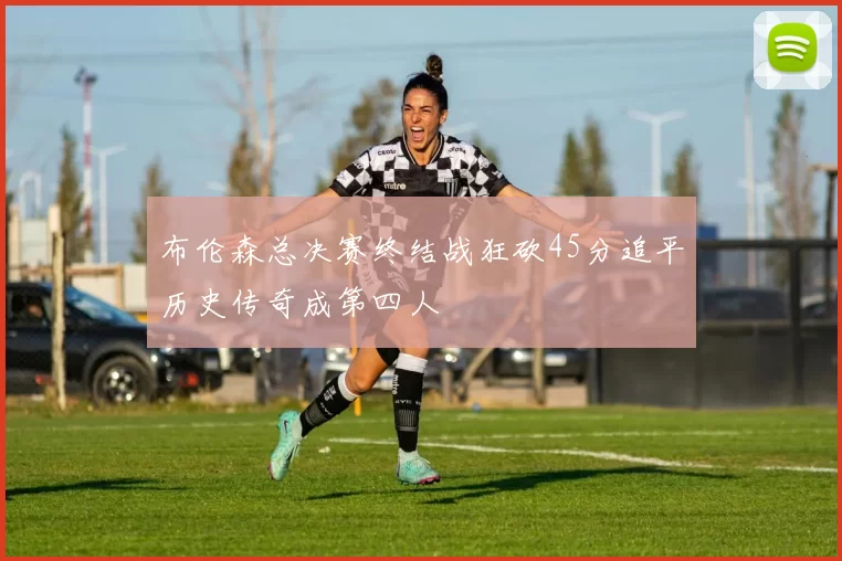 布伦森总决赛终结战狂砍45分追平历史传奇成第四人