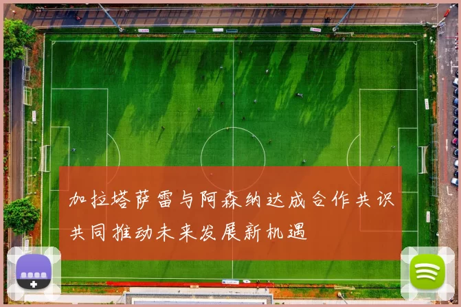加拉塔萨雷与阿森纳达成合作共识共同推动未来发展新机遇