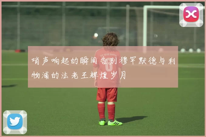 哨声响起的瞬间告别穆罕默德与利物浦的法老王辉煌岁月