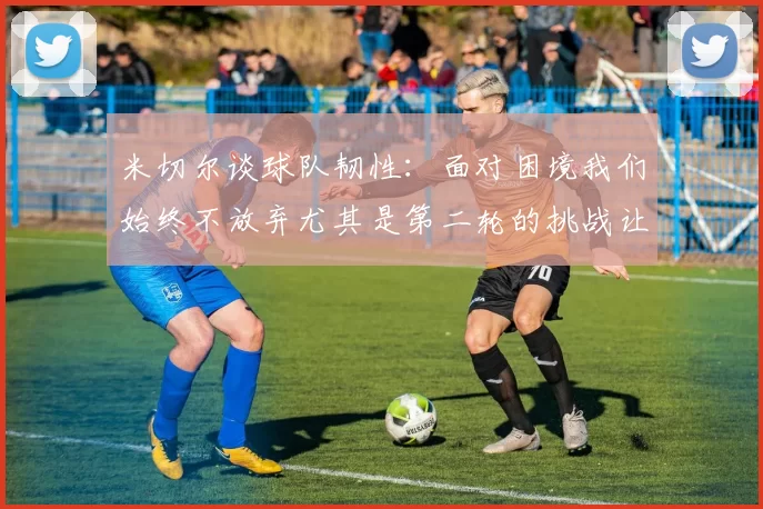 米切尔谈球队韧性：面对困境我们始终不放弃尤其是第二轮的挑战让人印象深刻