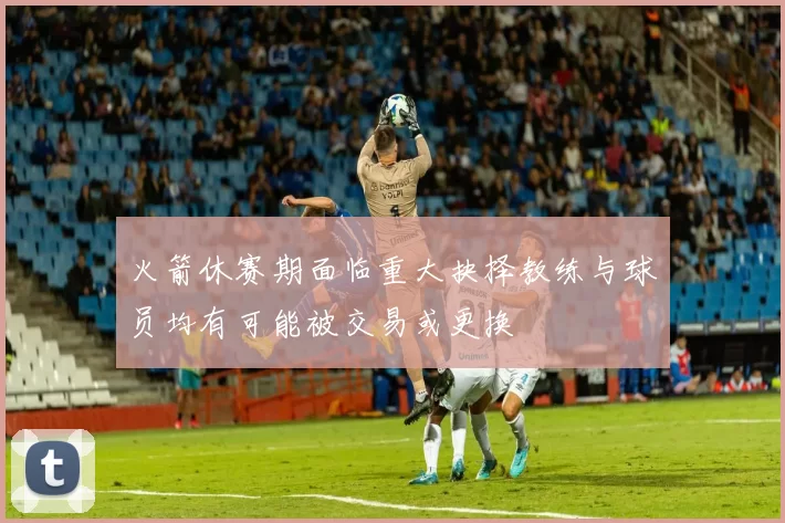 火箭休赛期面临重大抉择教练与球员均有可能被交易或更换