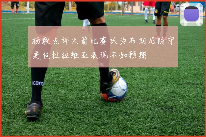 杨毅点评火箭比赛认为布朗尼防守更佳拉拉维亚表现不如预期