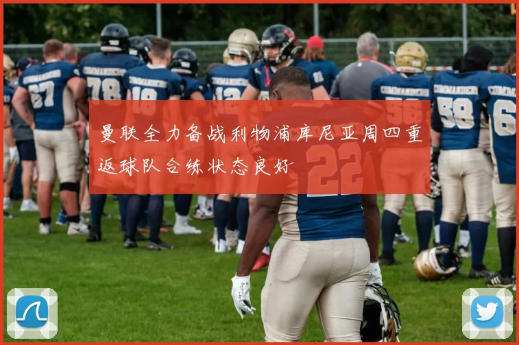 曼联全力备战利物浦库尼亚周四重返球队合练状态良好